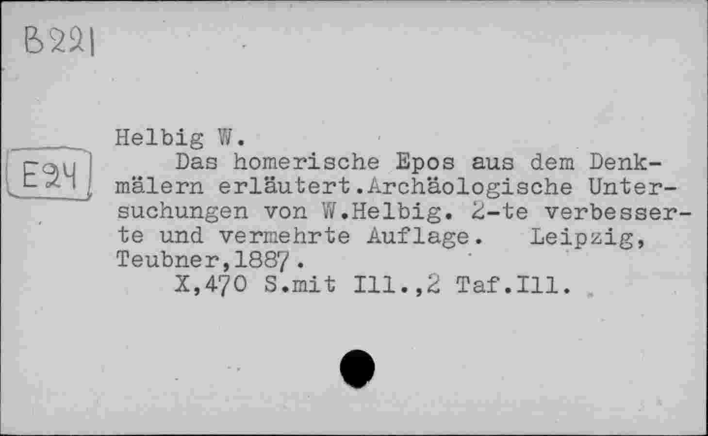 ﻿В 221
J24
Helbig W.
Das homerische Epos aus dem Denkmälern erläutert.Archäologische Untersuchungen von W.Helbig. 2-te verbesserte und vermehrte Auflage. Leipzig, Teubner,1887•
X,47O S.mit Ill.,2 Taf.111.